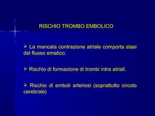 FIBRILLAZIONE ATRIALE
RISCHIO TROMBO EMBOLICO
 La mancata contrazione atriale comporta stasi
del flusso ematico.
 Rischio di formazione di trombi intra atriali.
 Rischio di emboli arteriosi (soprattutto circolo
cerebrale)
 
