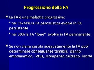 Progressione della FAProgressione della FA
 La FA è una malattia progressiva:La FA è una malattia progressiva:
* nel 14-24% la FA parossistica evolve in FA* nel 14-24% la FA parossistica evolve in FA
persistentepersistente
* nel 30% la FA “lone” evolve in FA permanente* nel 30% la FA “lone” evolve in FA permanente
 Se non viene gestita adeguatamente la FA puo’Se non viene gestita adeguatamente la FA puo’
determinare conseguenze temibili: dannodeterminare conseguenze temibili: danno
emodinamico, ictus, scompenso cardiaco, morteemodinamico, ictus, scompenso cardiaco, morte
 