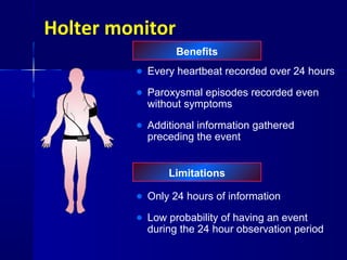 Holter monitor
Benefits
Limitations
• Every heartbeat recorded over 24 hours
• Paroxysmal episodes recorded even
without symptoms
• Additional information gathered
preceding the event
• Only 24 hours of information
• Low probability of having an event
during the 24 hour observation period
 