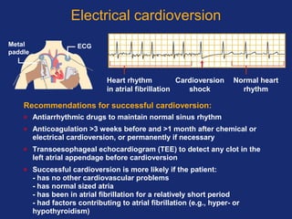 Electrical cardioversion
Recommendations for successful cardioversion:
• Antiarrhythmic drugs to maintain normal sinus rhythm
• Anticoagulation >3 weeks before and >1 month after chemical or
electrical cardioversion, or permanently if necessary
• Transoesophageal echocardiogram (TEE) to detect any clot in the
left atrial appendage before cardioversion
• Successful cardioversion is more likely if the patient:
- has no other cardiovascular problems
- has normal sized atria
- has been in atrial fibrillation for a relatively short period
- had factors contributing to atrial fibrillation (e.g., hyper- or
hypothyroidism)
Heart rhythm
in atrial fibrillation
Cardioversion
shock
Normal heart
rhythm
ECGMetal
paddle
 