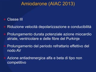 Amiodarone (AIAC 2013)
• Classe III
• Riduzione velocità depolarizzazione e conducibilità
• Prolungamento durata potenziale azione miocardio
atriale, ventricolare e delle fibre del Purkinje
• Prolungamento del periodo refrattario effettivo del
nodo AV
• Azione antiadrenergica alfa e beta di tipo non
competitivo
 