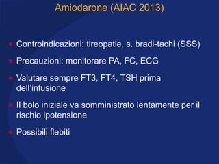 Amiodarone (AIAC 2013)
• Controindicazioni: tireopatie, s. bradi-tachi (SSS)
• Precauzioni: monitorare PA, FC, ECG
• Valutare sempre FT3, FT4, TSH prima
dell’infusione
• Il bolo iniziale va somministrato lentamente per il
rischio ipotensione
• Possibili flebiti
 