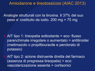 Amiodarone e tireotossicosi (AIAC 2013)
Analogie strutturali con la tiroxina. Il 37% del suo
peso e’ costituito da iodio. 200 mg > 75 mg
• AIT tipo 1: tireopatia sottostante > eco: flusso
parenchimale irregolare o aumentato > antitiroidei
(metimazolo o propiltiouracile e perclorato di
potassio)
• AIT tipo 2: azione distruente diretta del farmaco
(assenza di pregressa tireopatia) > eco:
vascolarizzazione assente > cortisonici
 