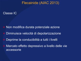 Flecainide (AIAC 2013)
Classe IC
• Non modifica durata potenziale azione
• Diminuisce velocità di depolarizzazione
• Deprime la conducibilità a tutti i livelli
• Marcato effetto depressivo a livello delle vie
accessorie
 