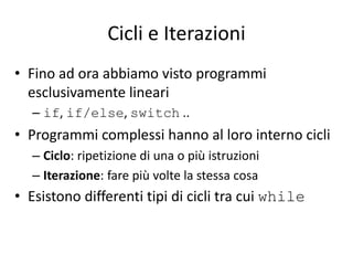 Cicli e Iterazioni
• Fino ad ora abbiamo visto programmi
esclusivamente lineari
– if, if/else, switch ..
• Programmi complessi hanno al loro interno cicli
– Ciclo: ripetizione di una o più istruzioni
– Iterazione: fare più volte la stessa cosa
• Esistono differenti tipi di cicli tra cui while
 
