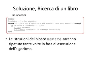 Soluzione, Ricerca di un libro
• Le istruzioni del blocco mentre saranno
ripetute tante volte in fase di esecuzione
dell’algoritmo.
INIZIO
Considera il primo scaffale
Mentre il libro non è trovato o gli scaffali non sono esauriti esegui
Se in esso è contenuto il libro
Allora estrailo
Altrimenti considera lo scaffale successivo
FINE
PSEUDOCODICE
 