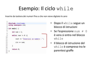 Esempio: Il ciclo while
Inserire da tastiera dei numeri fino a che non viene digitato lo zero
• Dopo il while segue un
blocco di istruzioni
• Se l’espressione num ≠ 0
è vera si entra nel blocco
while
• Il blocco di istruzione del
while è compreso tra le
parentesi graffe
 