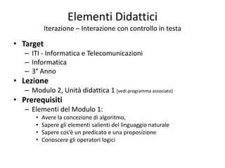 Elementi Didattici
Iterazione – Interazione con controllo in testa
• Target
– ITI - Informatica e Telecomunicazioni
– Informatica
– 3° Anno
• Lezione
– Modulo 2, Unità didattica 1 [vedi programma associato]
• Prerequisiti
– Elementi del Modulo 1:
• Avere la concezione di algoritmo,
• Sapere gli elementi salienti del linguaggio naturale
• Sapere cos’è un predicato e una proposizione
• Conoscere gli operatori logici
 