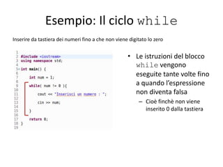 Esempio: Il ciclo while
Inserire da tastiera dei numeri fino a che non viene digitato lo zero
• Le istruzioni del blocco
while vengono
eseguite tante volte fino
a quando l’espressione
non diventa falsa
– Cioè finchè non viene
inserito 0 dalla tastiera
 