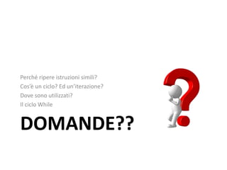 DOMANDE??
Perché ripere istruzioni simili?
Cos’è un ciclo? Ed un’iterazione?
Dove sono utilizzati?
Il ciclo While
 