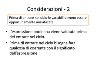 Considerazioni - 2
• L’espressione booleana viene valutata prima
dei entrare nel ciclo.
• Prima di entrare nel ciclo bisogna fare
qualcosa di coerente con il significato
dell’espressione
Prima di entrare nel ciclo le variabili devono essere
opportunamente inizializzate
 
