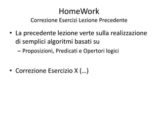 HomeWork
Correzione Esercizi Lezione Precedente
• La precedente lezione verte sulla realizzazione
di semplici algoritmi basati su
– Proposizioni, Predicati e Opertori logici
• Correzione Esercizio X (…)
 