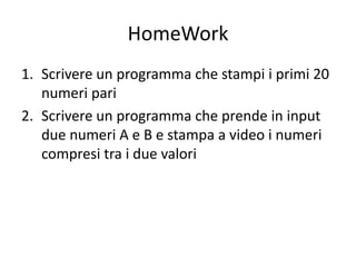HomeWork
1. Scrivere un programma che stampi i primi 20
numeri pari
2. Scrivere un programma che prende in input
due numeri A e B e stampa a video i numeri
compresi tra i due valori
 