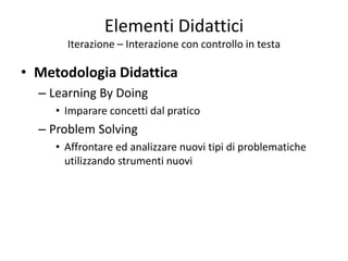 Elementi Didattici
Iterazione – Interazione con controllo in testa
• Metodologia Didattica
– Learning By Doing
• Imparare concetti dal pratico
– Problem Solving
• Affrontare ed analizzare nuovi tipi di problematiche
utilizzando strumenti nuovi
 
