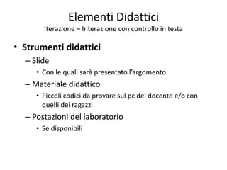 Elementi Didattici
Iterazione – Interazione con controllo in testa
• Strumenti didattici
– Slide
• Con le quali sarà presentato l’argomento
– Materiale didattico
• Piccoli codici da provare sul pc del docente e/o con
quelli dei ragazzi
– Postazioni del laboratorio
• Se disponibili
 