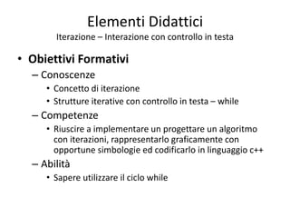 Elementi Didattici
Iterazione – Interazione con controllo in testa
• Obiettivi Formativi
– Conoscenze
• Concetto di iterazione
• Strutture iterative con controllo in testa – while
– Competenze
• Riuscire a implementare un progettare un algoritmo
con iterazioni, rappresentarlo graficamente con
opportune simbologie ed codificarlo in linguaggio c++
– Abilità
• Sapere utilizzare il ciclo while
 