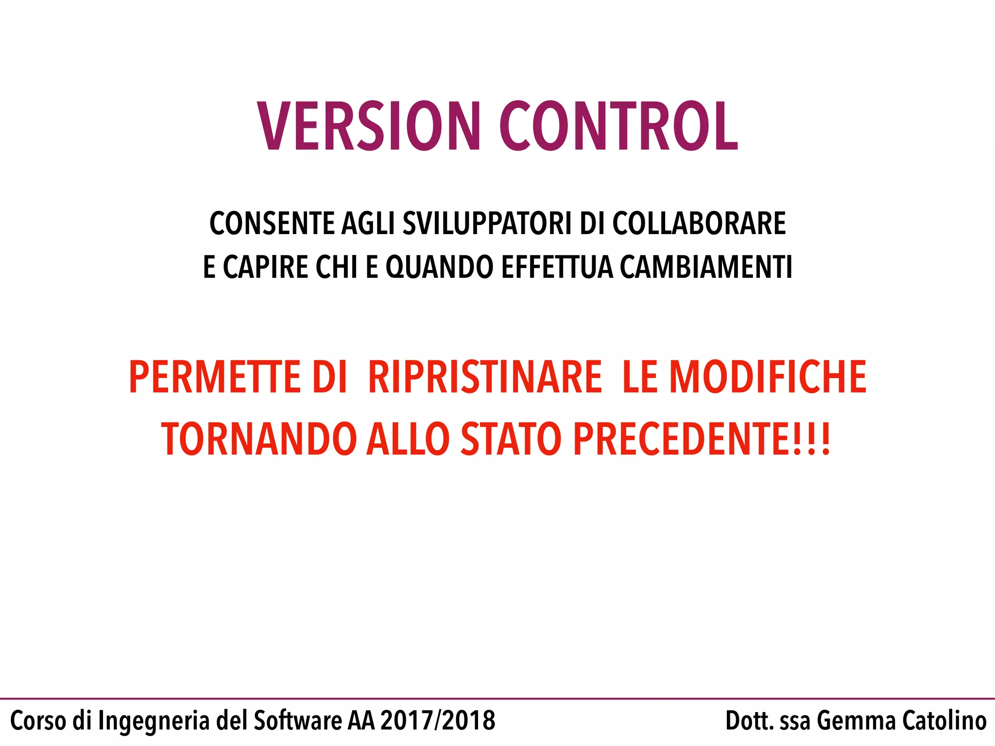 Dott. ssa Gemma CatolinoCorso di Ingegneria del Software AA 2017/2018
VERSION CONTROL
CONSENTE AGLI SVILUPPATORI DI COLLABORARE

E CAPIRE CHI E QUANDO EFFETTUA CAMBIAMENTI
PERMETTE DI RIPRISTINARE LE MODIFICHE 

TORNANDO ALLO STATO PRECEDENTE!!!
 