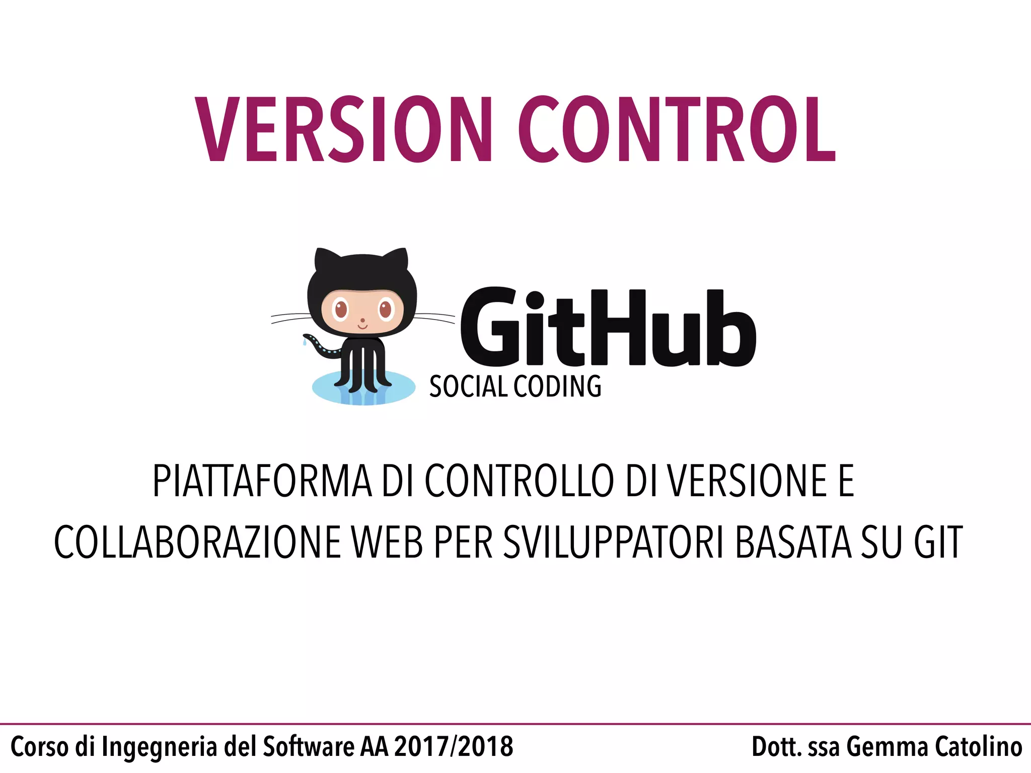 Dott. ssa Gemma CatolinoCorso di Ingegneria del Software AA 2017/2018
VERSION CONTROL
PIATTAFORMA DI CONTROLLO DI VERSIONE E
COLLABORAZIONE WEB PER SVILUPPATORI BASATA SU GIT
SOCIAL CODING
 