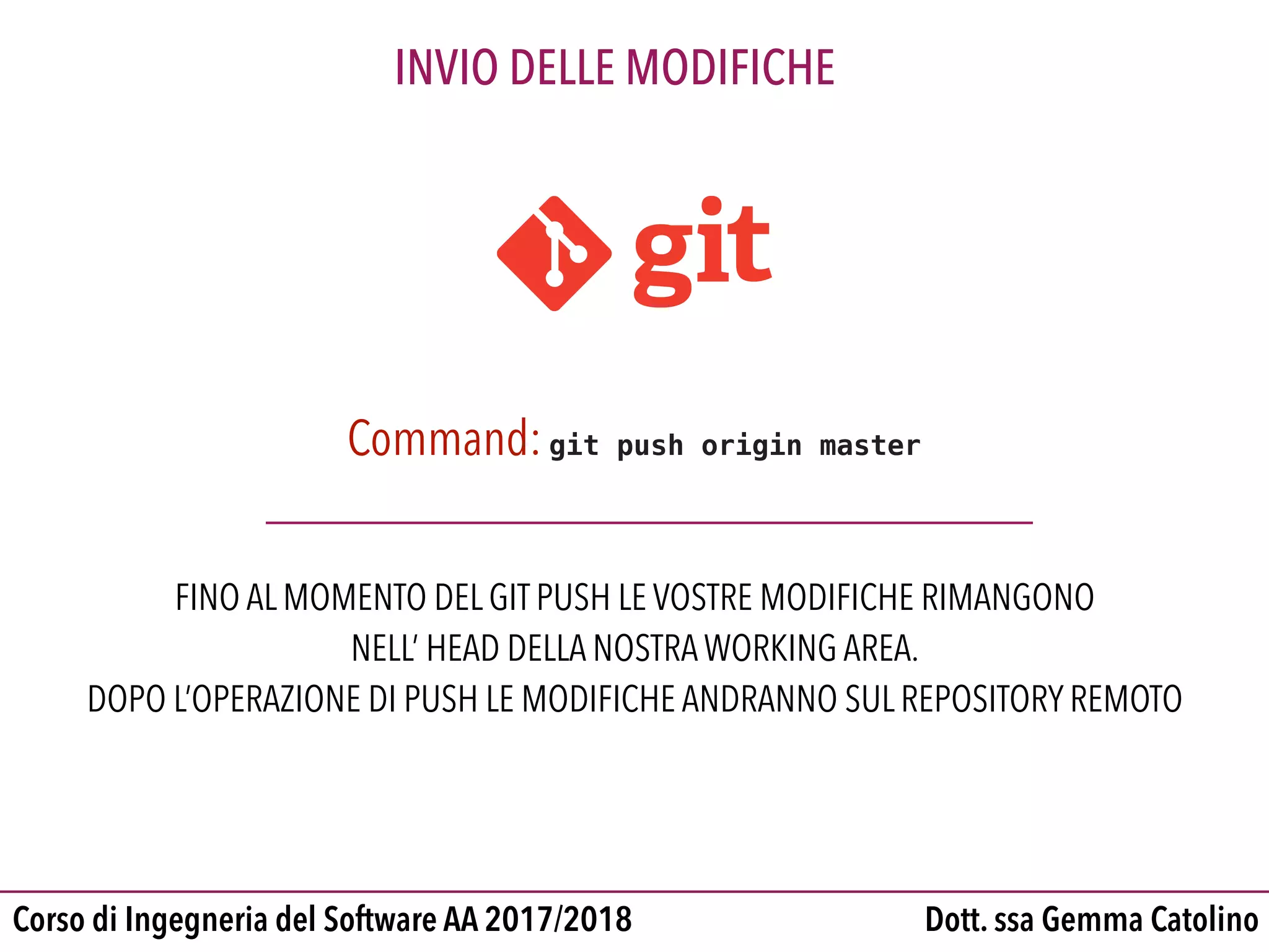 Dott. ssa Gemma CatolinoCorso di Ingegneria del Software AA 2017/2018
INVIO DELLE MODIFICHE
Command:git push origin master
FINO AL MOMENTO DEL GIT PUSH LE VOSTRE MODIFICHE RIMANGONO
NELL’ HEAD DELLA NOSTRA WORKING AREA.
DOPO L’OPERAZIONE DI PUSH LE MODIFICHE ANDRANNO SUL REPOSITORY REMOTO
 
