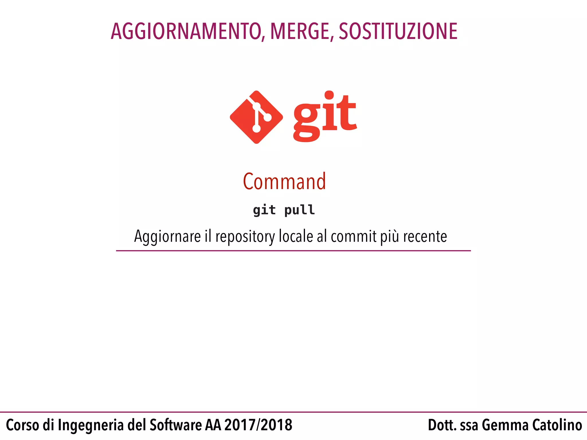 Dott. ssa Gemma CatolinoCorso di Ingegneria del Software AA 2017/2018
AGGIORNAMENTO, MERGE, SOSTITUZIONE
git pull
Aggiornare il repository locale al commit più recente
Command
 