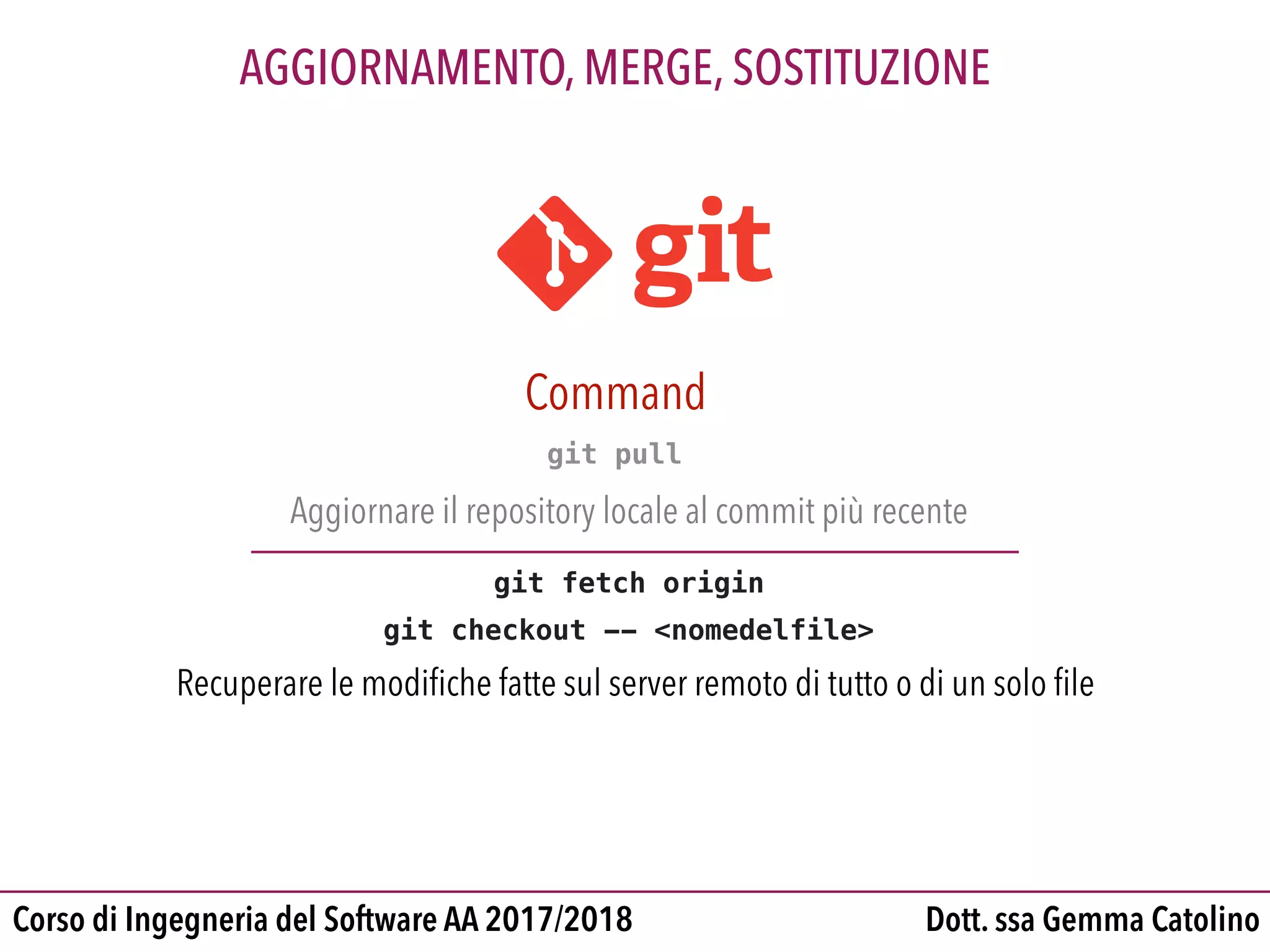 Dott. ssa Gemma CatolinoCorso di Ingegneria del Software AA 2017/2018
AGGIORNAMENTO, MERGE, SOSTITUZIONE
git pull
Aggiornare il repository locale al commit più recente
git fetch origin
git checkout -- <nomedelfile>
Recuperare le modiﬁche fatte sul server remoto di tutto o di un solo ﬁle
Command
 