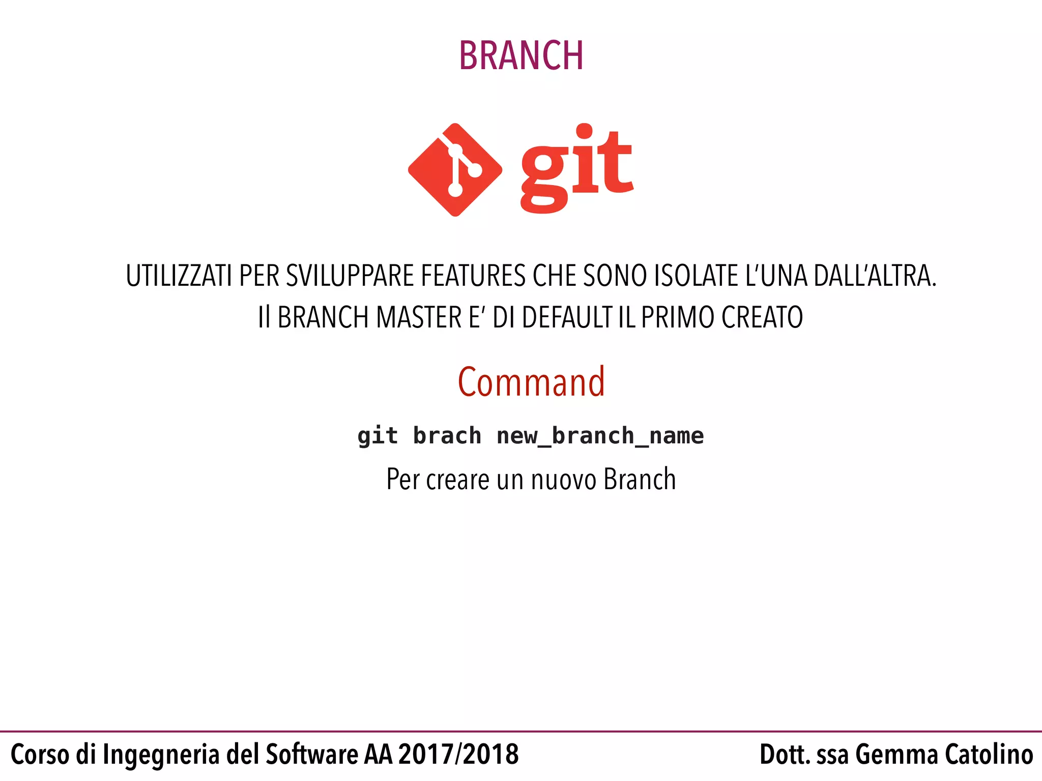 Dott. ssa Gemma CatolinoCorso di Ingegneria del Software AA 2017/2018
BRANCH
UTILIZZATI PER SVILUPPARE FEATURES CHE SONO ISOLATE L’UNA DALL’ALTRA.
Il BRANCH MASTER E’ DI DEFAULT IL PRIMO CREATO
Command
git brach new_branch_name
Per creare un nuovo Branch
 
