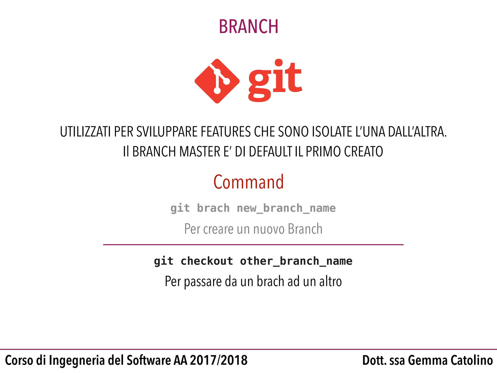 Dott. ssa Gemma CatolinoCorso di Ingegneria del Software AA 2017/2018
BRANCH
UTILIZZATI PER SVILUPPARE FEATURES CHE SONO ISOLATE L’UNA DALL’ALTRA.
Il BRANCH MASTER E’ DI DEFAULT IL PRIMO CREATO
git brach new_branch_name
Per creare un nuovo Branch
git checkout other_branch_name
Per passare da un brach ad un altro
Command
 