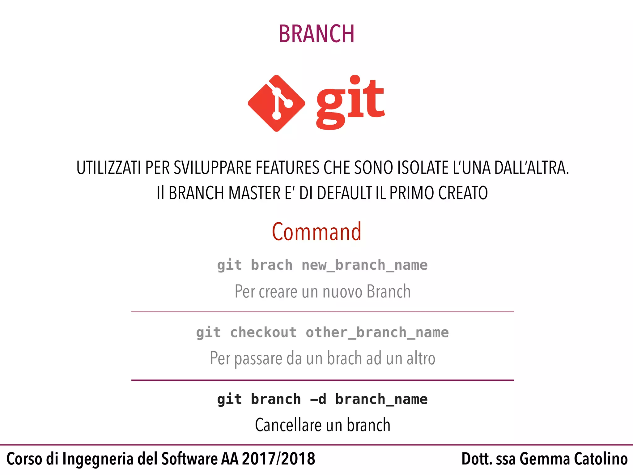 Dott. ssa Gemma CatolinoCorso di Ingegneria del Software AA 2017/2018
BRANCH
UTILIZZATI PER SVILUPPARE FEATURES CHE SONO ISOLATE L’UNA DALL’ALTRA.
Il BRANCH MASTER E’ DI DEFAULT IL PRIMO CREATO
git brach new_branch_name
Per creare un nuovo Branch
git checkout other_branch_name
Per passare da un brach ad un altro
git branch -d branch_name
Cancellare un branch
Command
 