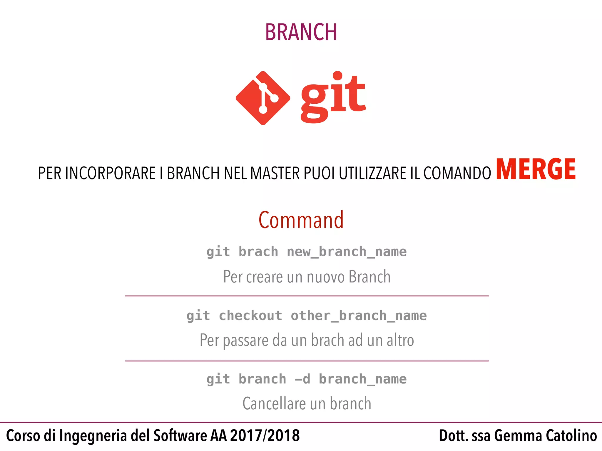 Dott. ssa Gemma CatolinoCorso di Ingegneria del Software AA 2017/2018
BRANCH
git brach new_branch_name
Per creare un nuovo Branch
git checkout other_branch_name
Per passare da un brach ad un altro
git branch -d branch_name
Cancellare un branch
Command
PER INCORPORARE I BRANCH NEL MASTER PUOI UTILIZZARE IL COMANDO MERGE
 