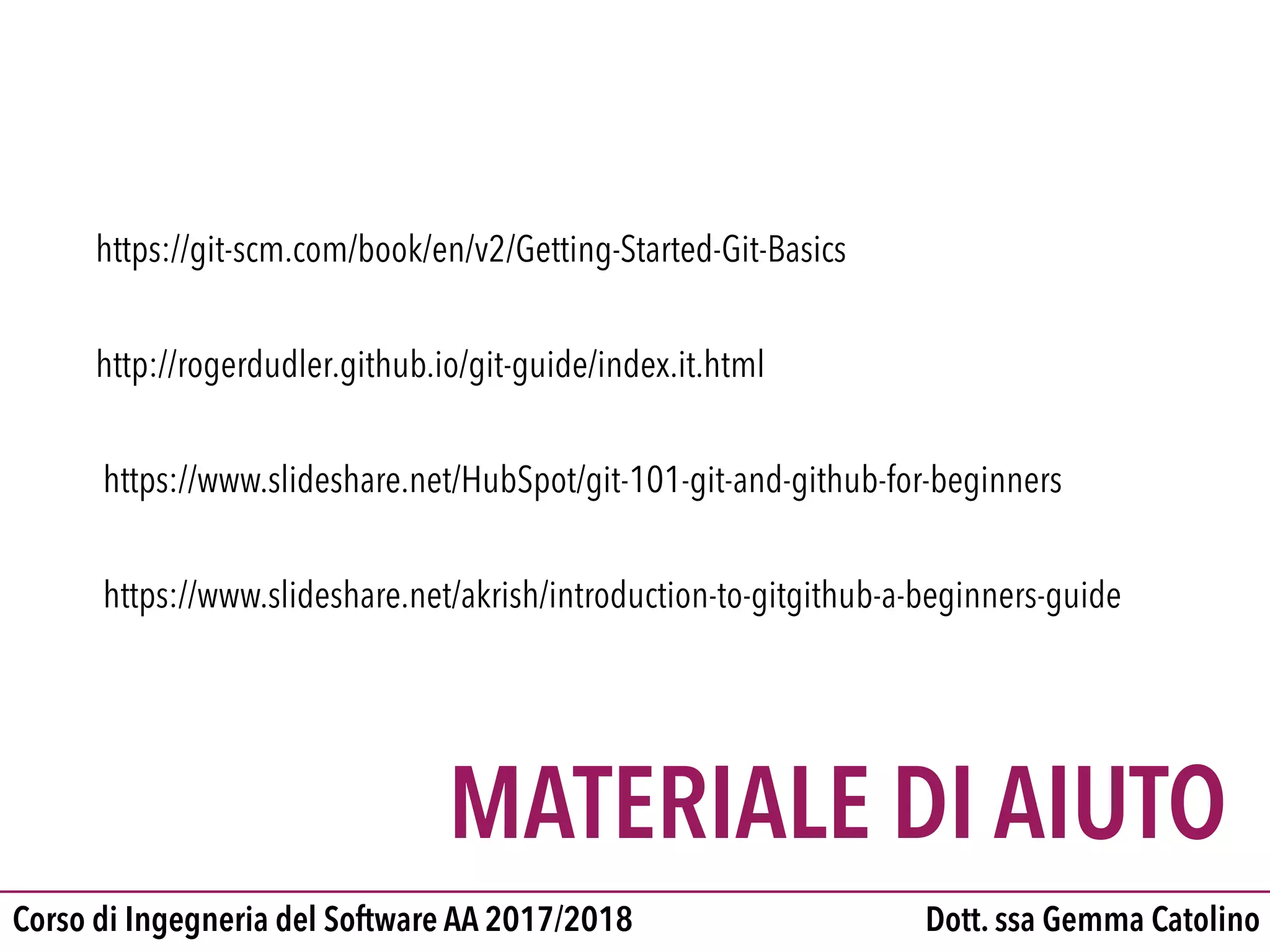 Dott. ssa Gemma CatolinoCorso di Ingegneria del Software AA 2017/2018
MATERIALE DI AIUTO
http://rogerdudler.github.io/git-guide/index.it.html
https://www.slideshare.net/HubSpot/git-101-git-and-github-for-beginners
https://www.slideshare.net/akrish/introduction-to-gitgithub-a-beginners-guide
https://git-scm.com/book/en/v2/Getting-Started-Git-Basics
 