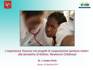 L’esperienza Toscana nei progetti di cooperazione sanitaria relativi
          alle tematiche di Mother, Newborne Childhood

                          M. J. Caldés Pinilla
                          Gorizia, 22 dicembre 2011
 
