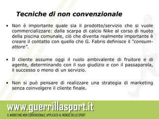 Tecniche di non convenzionale
• Non è importante quale sia il prodotto/servizio che si vuole
  commercializzare: dalla scarpa di calcio Nike al corso di nuoto
  della piscina comunale, ciò che diventa realmente importante è
  creare il contatto con quello che G. Fabris definisce il “consum-
  attore”.

• Il cliente assume oggi il ruolo ambivalente di fruitore e di
  agente, determinando con il suo giudizio e con il passaparola,
  il successo o meno di un servizio.

• Non si può pensare di realizzare una strategia di marketing
  senza coinvolgere il cliente finale.
 