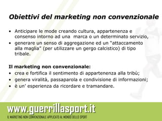 Obiettivi del marketing non convenzionale

• Anticipare le mode creando cultura, appartenenza e
  consenso intorno ad una marca o un determinato servizio,
• generare un senso di aggregazione ed un “attaccamento
  alla maglia” (per utilizzare un gergo calcistico) di tipo
  tribale.

Il   marketing non convenzionale:
•    crea e fortifica il sentimento di appartenenza alla tribù;
•    genera viralità, passaparola e condivisione di informazioni;
•    è un’ esperienza da ricordare e tramandare.
 