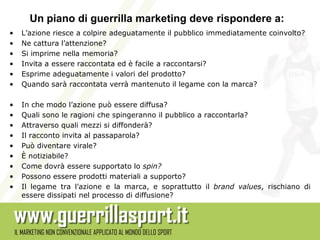 Un piano di guerrilla marketing deve rispondere a:
•   L’azione riesce a colpire adeguatamente il pubblico immediatamente coinvolto?
•   Ne cattura l’attenzione?
•   Si imprime nella memoria?
•   Invita a essere raccontata ed è facile a raccontarsi?
•   Esprime adeguatamente i valori del prodotto?
•   Quando sarà raccontata verrà mantenuto il legame con la marca?

•   In che modo l’azione può essere diffusa?
•   Quali sono le ragioni che spingeranno il pubblico a raccontarla?
•   Attraverso quali mezzi si diffonderà?
•   Il racconto invita al passaparola?
•   Può diventare virale?
•   È notiziabile?
•   Come dovrà essere supportato lo spin?
•   Possono essere prodotti materiali a supporto?
•   Il legame tra l’azione e la marca, e soprattutto il brand values, rischiano di
    essere dissipati nel processo di diffusione?
 