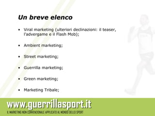 Un breve elenco
• Viral marketing (ulteriori declinazioni: il teaser,
  l’advergame e il Flash Mob);

• Ambient marketing;

• Street marketing;

• Guerrilla marketing;

• Green marketing;

• Marketing Tribale;
 