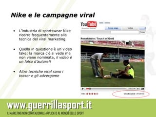 Nike e le campagne viral

•   L’industria di sportswear Nike
    ricorre frequentemente alla
    tecnica del viral marketing.

•   Quello in questione è un video
    fake: la marca c’è si vede ma
    non viene nominata, il video è
    un falso d’autore!!

•   Altre tecniche viral sono i
    teaser e gli advergame
 