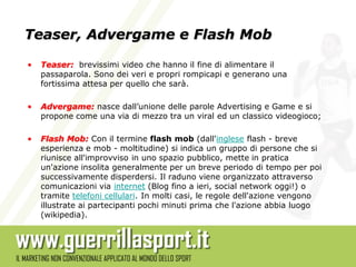 Teaser, Advergame e Flash Mob

•   Teaser: brevissimi video che hanno il fine di alimentare il
    passaparola. Sono dei veri e propri rompicapi e generano una
    fortissima attesa per quello che sarà.

•   Advergame: nasce dall’unione delle parole Advertising e Game e si
    propone come una via di mezzo tra un viral ed un classico videogioco;

•   Flash Mob: Con il termine flash mob (dall'inglese flash - breve
    esperienza e mob - moltitudine) si indica un gruppo di persone che si
    riunisce all'improvviso in uno spazio pubblico, mette in pratica
    un'azione insolita generalmente per un breve periodo di tempo per poi
    successivamente disperdersi. Il raduno viene organizzato attraverso
    comunicazioni via internet (Blog fino a ieri, social network oggi!) o
    tramite telefoni cellulari. In molti casi, le regole dell'azione vengono
    illustrate ai partecipanti pochi minuti prima che l'azione abbia luogo
    (wikipedia).
 