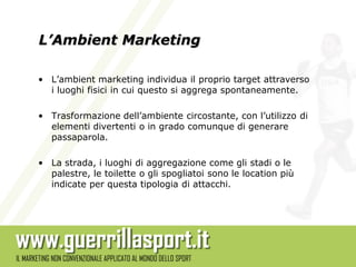 L’Ambient Marketing

• L’ambient marketing individua il proprio target attraverso
  i luoghi fisici in cui questo si aggrega spontaneamente.

• Trasformazione dell’ambiente circostante, con l’utilizzo di
  elementi divertenti o in grado comunque di generare
  passaparola.

• La strada, i luoghi di aggregazione come gli stadi o le
  palestre, le toilette o gli spogliatoi sono le location più
  indicate per questa tipologia di attacchi.
 