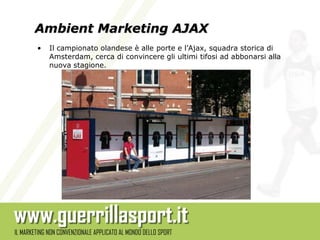 Ambient Marketing AJAX
•   Il campionato olandese è alle porte e l’Ajax, squadra storica di
    Amsterdam, cerca di convincere gli ultimi tifosi ad abbonarsi alla
    nuova stagione.
 