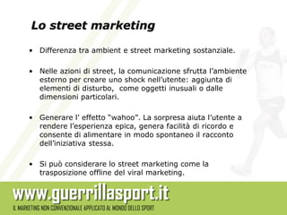 Lo street marketing

• Differenza tra ambient e street marketing sostanziale.

• Nelle azioni di street, la comunicazione sfrutta l’ambiente
  esterno per creare uno shock nell’utente: aggiunta di
  elementi di disturbo, come oggetti inusuali o dalle
  dimensioni particolari.

• Generare l’ effetto “wahoo”. La sorpresa aiuta l’utente a
  rendere l’esperienza epica, genera facilità di ricordo e
  consente di alimentare in modo spontaneo il racconto
  dell’iniziativa stessa.

• Si può considerare lo street marketing come la
  trasposizione offline del viral marketing.
 