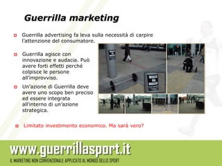 Guerrilla marketing
   Guerrilla advertising fa leva sulla necessità di carpire
    l’attenzione del consumatore.

   Guerrilla agisce con
    innovazione e audacia. Può
    avere forti effetti perché
    colpisce le persone
    all’improvviso.
   Un’azione di Guerrilla deve
    avere uno scopo ben preciso
    ed essere integrata
    all’interno di un’azione
    strategica.


   Limitato investimento economico. Ma sarà vero?
 
