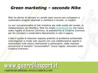 Green marketing – secondo Nike

Nike ha deciso di attivare un canale open source per sviluppare e
condividere progetti destinati a cambiare il mondo…in meglio!

La non convenzionalità di tale iniziativa sta nella scelta del canale, in
collaborazione con BestBuy, Nike ha creato GreenXchenge che nasce
sotto l’egidia di Science Common, la piattaforma di Creative Common
per far circolare e condividere liberamente in rete il sapere.

L’idea è quella di ottenere risposte pratiche al problema ambientale
coinvolgendo in modo wiki (quindi con una collaborazione aperta e
orizzontale) tutti coloro intenzionati a partecipare…dalle imprese
concorrenti ai semplici “consumattori”. Unica regola: licenziare tutto
Creative Common.
 