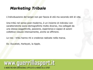 Marketing Tribale

L’individuazione del target non per fascia di età ma secondo stili di vita.

Una tribù nel senso post moderno, è un insieme di individui con
caratteristiche socio-demografiche molto diverse, ma collegati da
una stessa soggettività, passione, esperienza e capaci di azioni
collettive vissute intensamente, anche se effimere.

Le neo - tribù hanno riti e credenze radicate nella marca.

Es: Ducatisti, Harleysti, la Apple.
 