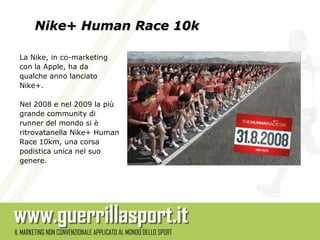 Nike+ Human Race 10k

La Nike, in co-marketing
con la Apple, ha da
qualche anno lanciato
Nike+.

Nel 2008 e nel 2009 la più
grande community di
runner del mondo si è
ritrovatanella Nike+ Human
Race 10km, una corsa
podistica unica nel suo
genere.
 