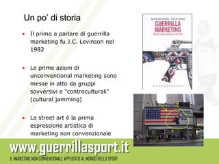 Un po’ di storia
• Il primo a parlare di guerrilla
  marketing fu J.C. Levinson nel
  1982


• Le prime azioni di
  unconventional marketing sono
  messe in atto da gruppi
  sovversivi e “controculturali”
  (cultural jamming)


• La street art è la prima
  espressione artistica di
  marketing non convenzionale
 