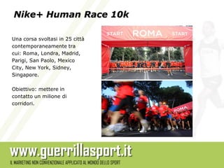Nike+ Human Race 10k

Una corsa svoltasi in 25 città
contemporaneamente tra
cui: Roma, Londra, Madrid,
Parigi, San Paolo, Mexico
City, New York, Sidney,
Singapore.

Obiettivo: mettere in
contatto un milione di
corridori.
 