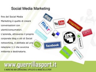 Social Media Marketing

fine del Social Media

Marketing è quello di creare

conversazioni con

utenti/consumatori.

L'azienda, attraverso il proprio

corporate blog o siti di Social

networking, è abilitata ad una

relazione 1:1 che avvicina

mittente e destinatario.
 