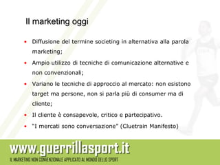 Il marketing oggi

• Diffusione del termine societing in alternativa alla parola
   marketing;

• Ampio utilizzo di tecniche di comunicazione alternative e
   non convenzionali;

• Variano le tecniche di approccio al mercato: non esistono
   target ma persone, non si parla più di consumer ma di
   cliente;

• Il cliente è consapevole, critico e partecipativo.

• “I mercati sono conversazione” (Cluetrain Manifesto)
 