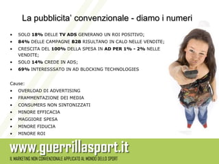 La pubblicita’ convenzionale - diamo i numeri
•   SOLO 18% DELLE TV ADS GENERANO UN ROI POSITIVO;
•   84% DELLE CAMPAGNE B2B RISULTANO IN CALO NELLE VENDITE;
•   CRESCITA DEL 100% DELLA SPESA IN AD PER 1% - 2% NELLE
    VENDITE;
•   SOLO 14% CREDE IN ADS;
•   69% INTERESSSATO IN AD BLOCKING TECHNOLOGIES


Cause:
•   OVERLOAD DI ADVERTISING
•   FRAMMENTAZIONE DEI MEDIA
•   CONSUMERS NON SINTONIZZATI
•   MINORE EFFICACIA
•   MAGGIORE SPESA
•   MINORE FIDUCIA
•   MINORE ROI
 