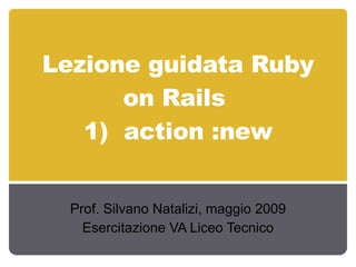 Lezione guidata Ruby on Rails  1)  action :new Prof. Silvano Natalizi, maggio 2009 Esercitazione VA Liceo Tecnico 